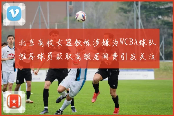 北京高校女篮教练涉嫌为WCBA球队推荐球员获取高额居间费引发关注