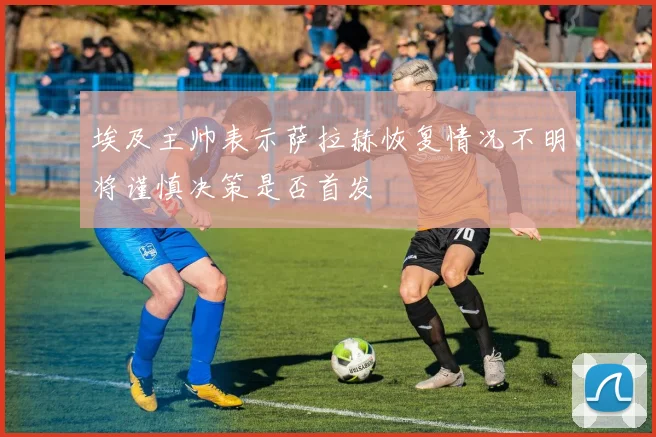 埃及主帅表示萨拉赫恢复情况不明将谨慎决策是否首发