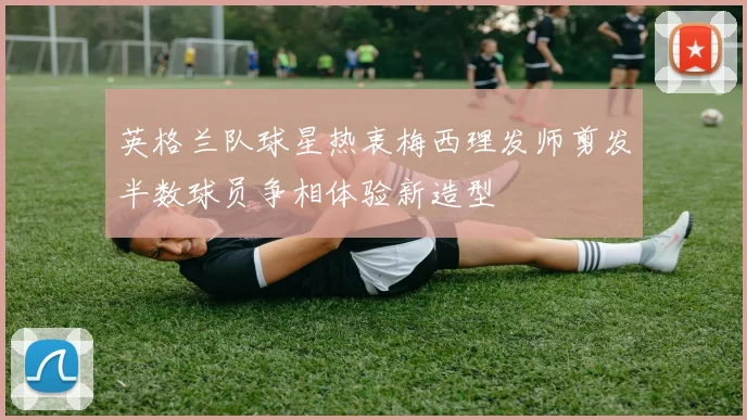 英格兰队球星热衷梅西理发师剪发半数球员争相体验新造型