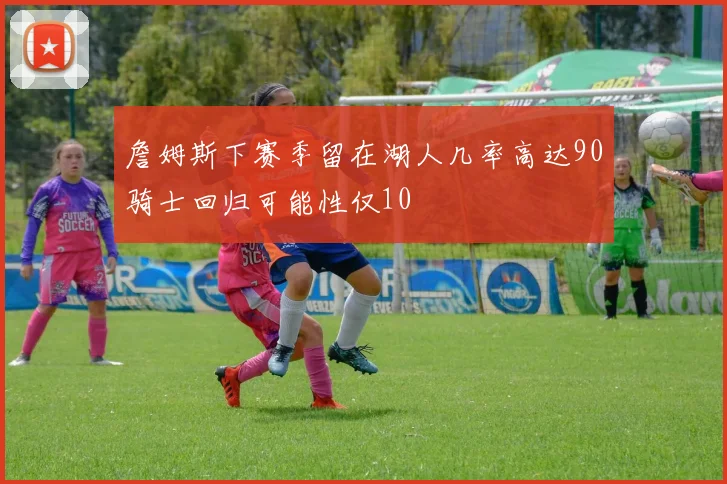 詹姆斯下赛季留在湖人几率高达90骑士回归可能性仅10