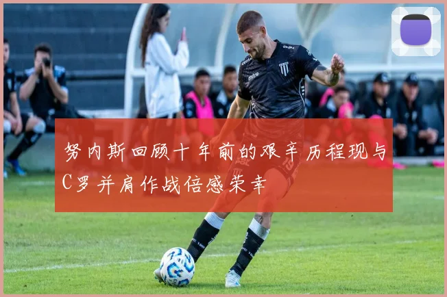 努内斯回顾十年前的艰辛历程现与C罗并肩作战倍感荣幸