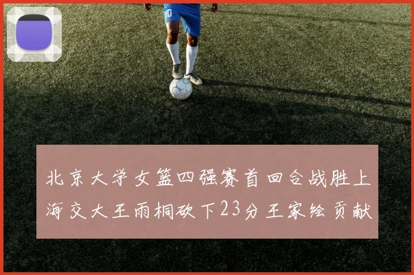 北京大学女篮四强赛首回合战胜上海交大王雨桐砍下23分王家绘贡献21分14篮板