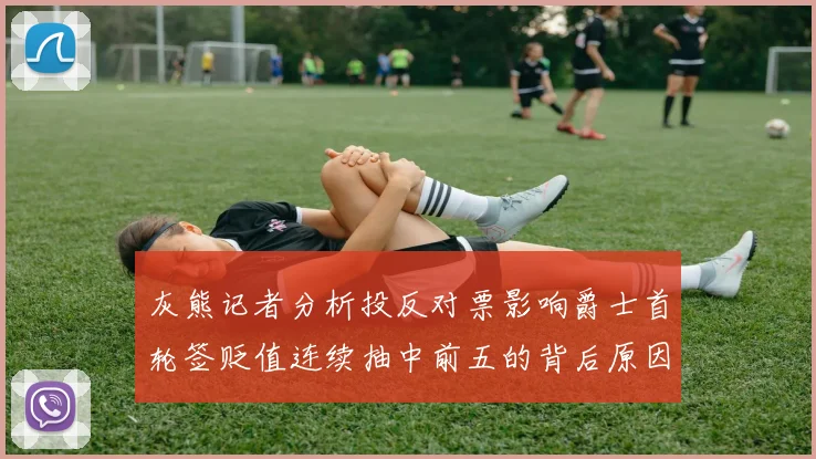 灰熊记者分析投反对票影响爵士首轮签贬值连续抽中前五的背后原因
