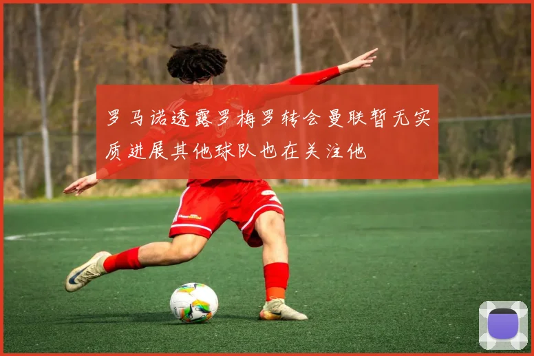 罗马诺透露罗梅罗转会曼联暂无实质进展其他球队也在关注他