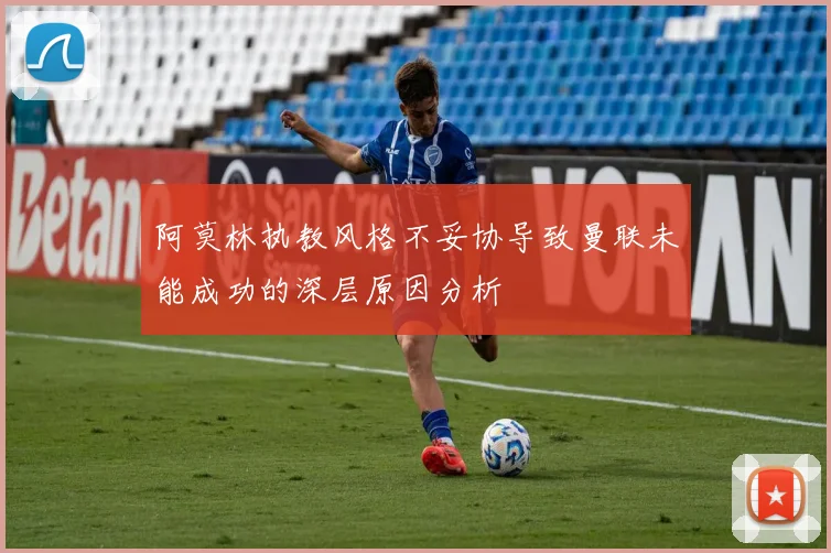 阿莫林执教风格不妥协导致曼联未能成功的深层原因分析