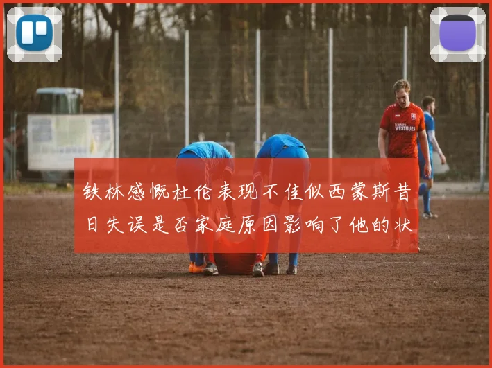 铁林感慨杜伦表现不佳似西蒙斯昔日失误是否家庭原因影响了他的状态