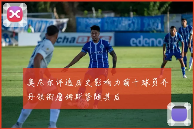 奥尼尔评选历史影响力前十球员乔丹领衔詹姆斯紧随其后