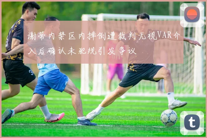 谢蒂内禁区内摔倒遭裁判无视VAR介入后确认未犯规引发争议