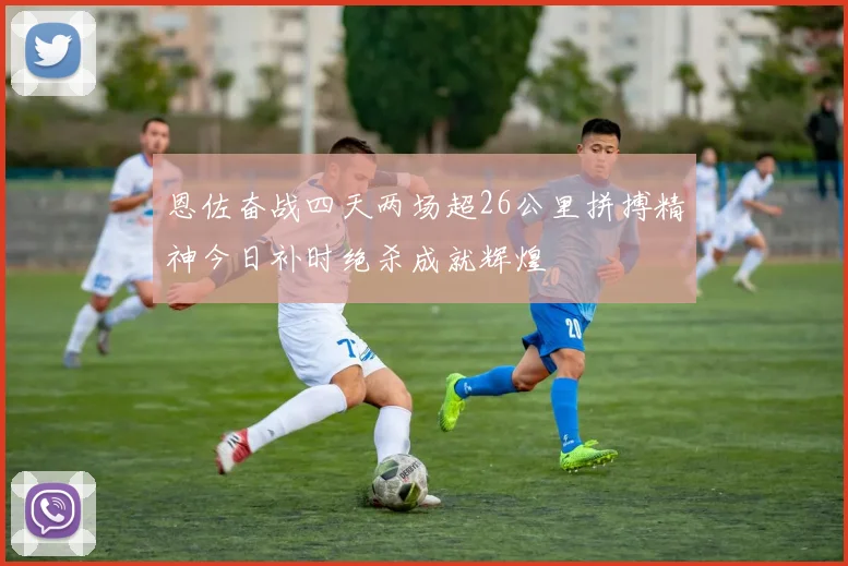 恩佐奋战四天两场超26公里拼搏精神今日补时绝杀成就辉煌