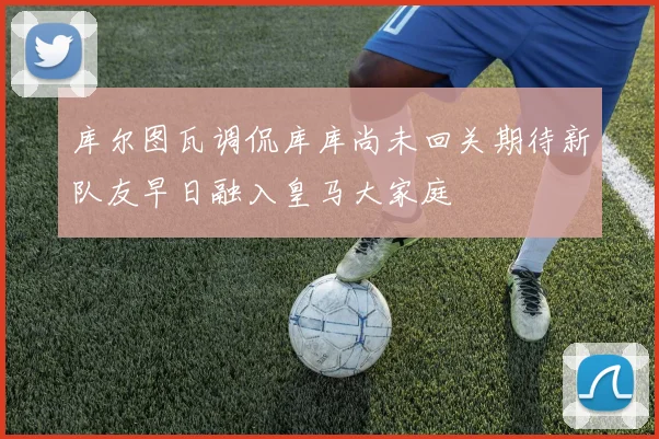 库尔图瓦调侃库库尚未回关期待新队友早日融入皇马大家庭