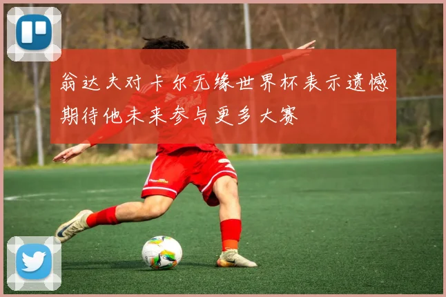 翁达夫对卡尔无缘世界杯表示遗憾期待他未来参与更多大赛
