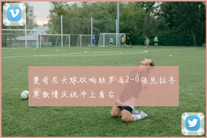 曼奇尼头球双响助罗马2-0领先拉齐奥激情庆祝冲上看台