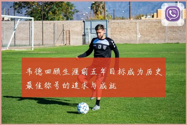 韦德回顾生涯前五年目标成为历史最佳称号的追求与成就