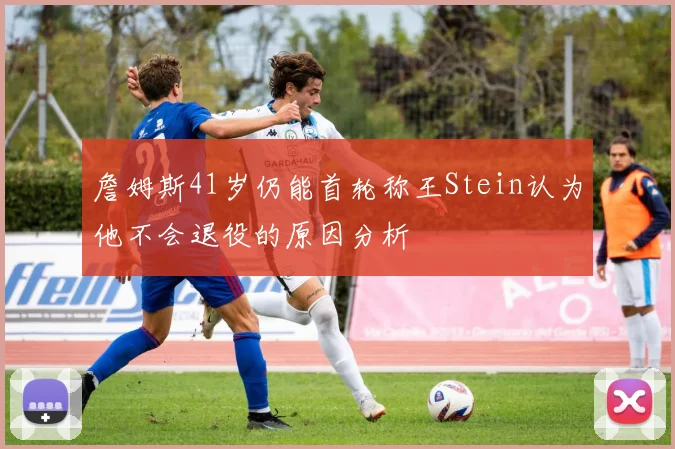 詹姆斯41岁仍能首轮称王Stein认为他不会退役的原因分析