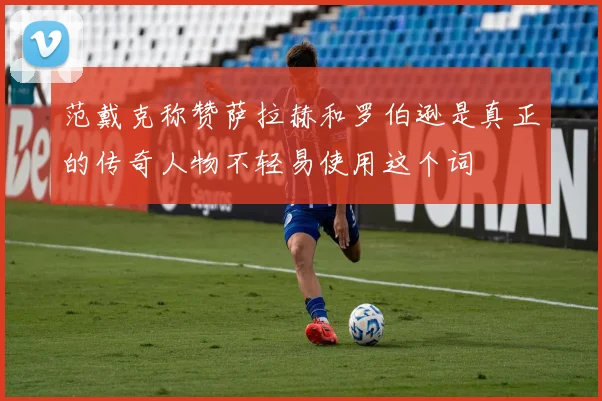 范戴克称赞萨拉赫和罗伯逊是真正的传奇人物不轻易使用这个词