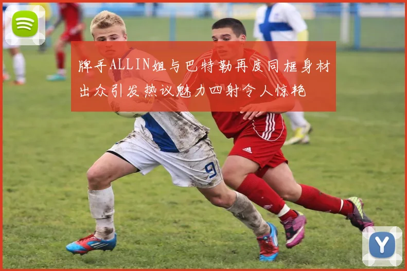 牌手ALLIN姐与巴特勒再度同框身材出众引发热议魅力四射令人惊艳