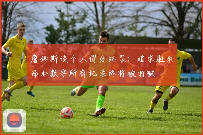詹姆斯谈个人得分纪录：追求胜利而非数字所有纪录终将被打破