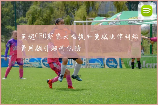 英超CEO薪资大幅提升曼城法律纠纷费用飙升超两亿镑