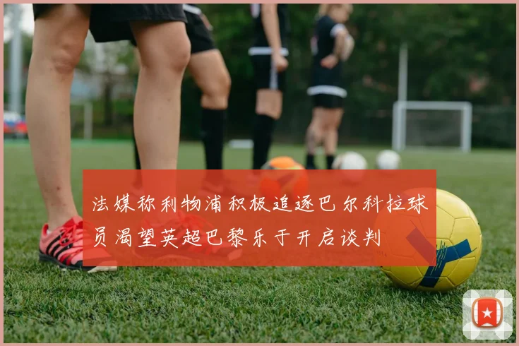 法媒称利物浦积极追逐巴尔科拉球员渴望英超巴黎乐于开启谈判