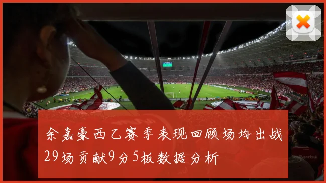 余嘉豪西乙赛季表现回顾场均出战29场贡献9分5板数据分析