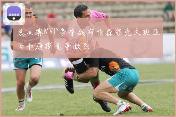 总决赛MVP争夺战布伦森领先文班亚马和唐斯竞争激烈