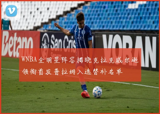 WNBA全明星阵容揭晓克拉克威尔逊领衔首发普拉姆入选替补名单
