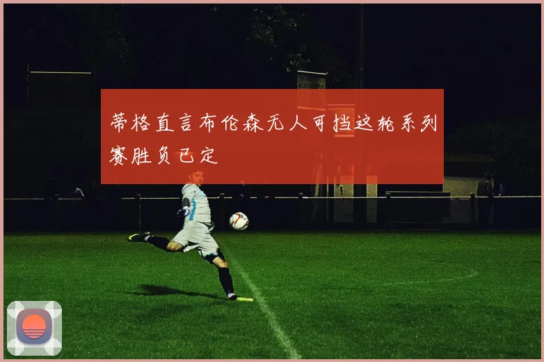 蒂格直言布伦森无人可挡这轮系列赛胜负已定