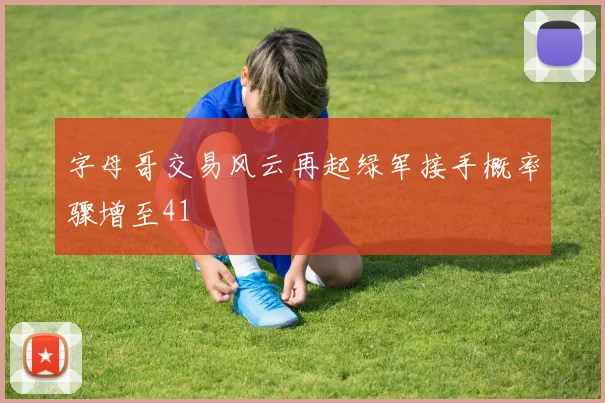 字母哥交易风云再起绿军接手概率骤增至41