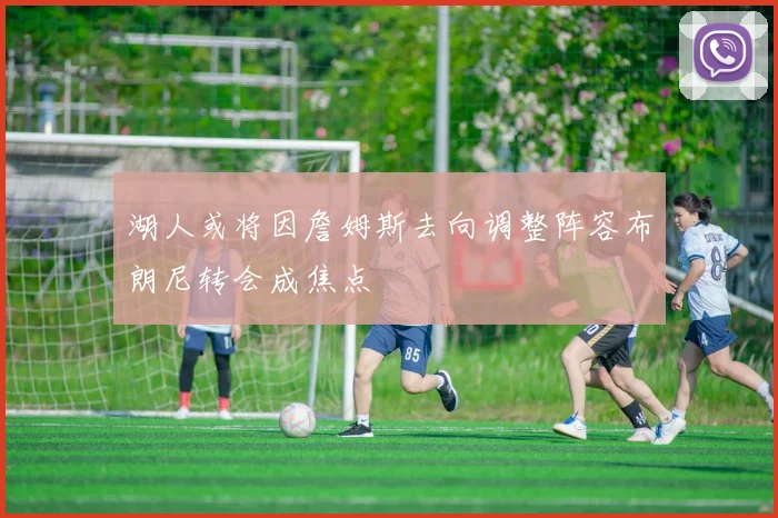 湖人或将因詹姆斯去向调整阵容布朗尼转会成焦点