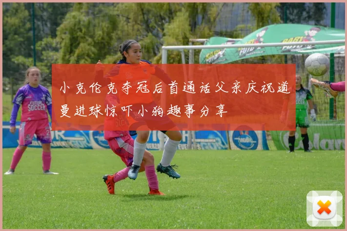 小克伦克夺冠后首通话父亲庆祝道曼进球惊吓小狗趣事分享